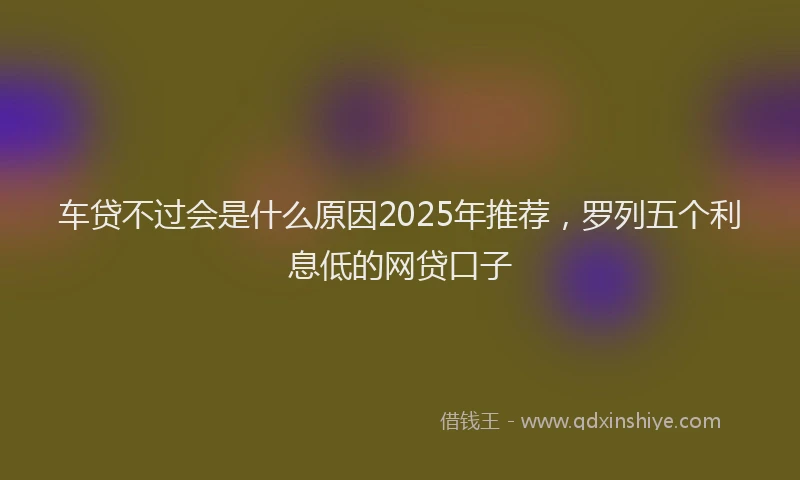 车贷不过会是什么原因2025年推荐，罗列五个利息低的网贷口子