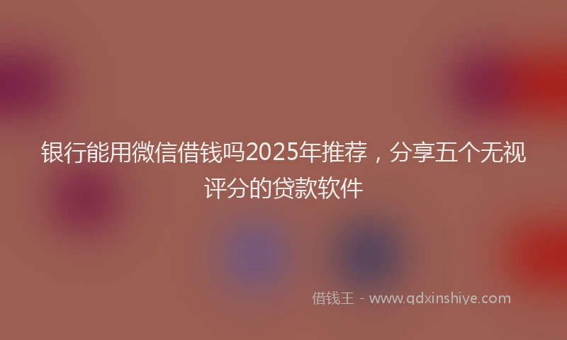 银行能用微信借钱吗2025年推荐，分享五个无视评分的贷款软件