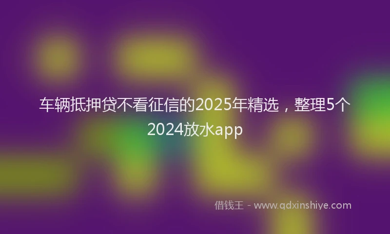 车辆抵押贷不看征信的2025年精选，整理5个2024放水app