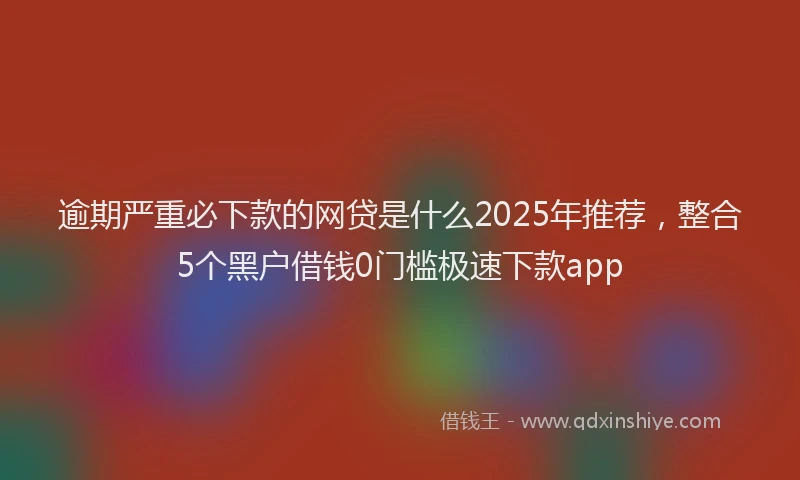 逾期严重必下款的网贷是什么2025年推荐，整合5个黑户借钱0门槛极速下款app