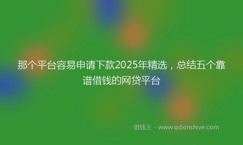 那个平台容易申请下款2025年精选，总结五个靠谱借钱的网贷平台