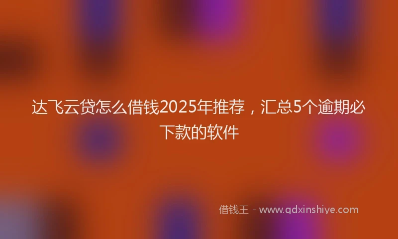 达飞云贷怎么借钱2025年推荐，汇总5个逾期必下款的软件