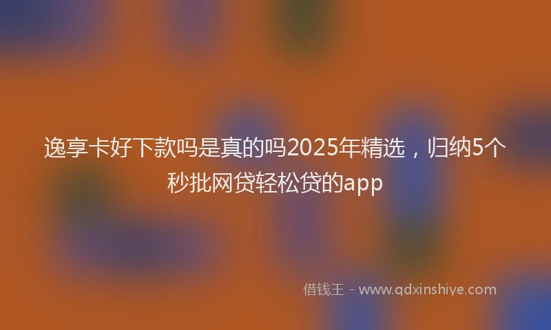 逸享卡好下款吗是真的吗2025年精选，归纳5个秒批网贷轻松贷的app
