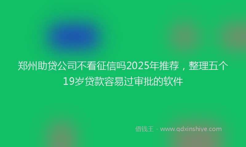 郑州助贷公司不看征信吗2025年推荐，整理五个19岁贷款容易过审批的软件