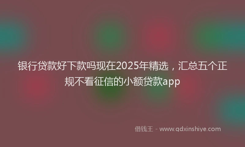 银行贷款好下款吗现在2025年精选，汇总五个正规不看征信的小额贷款app