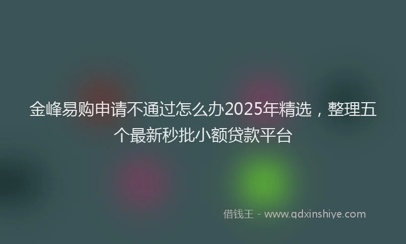 金峰易购申请不通过怎么办2025年精选，整理五个最新秒批小额贷款平台