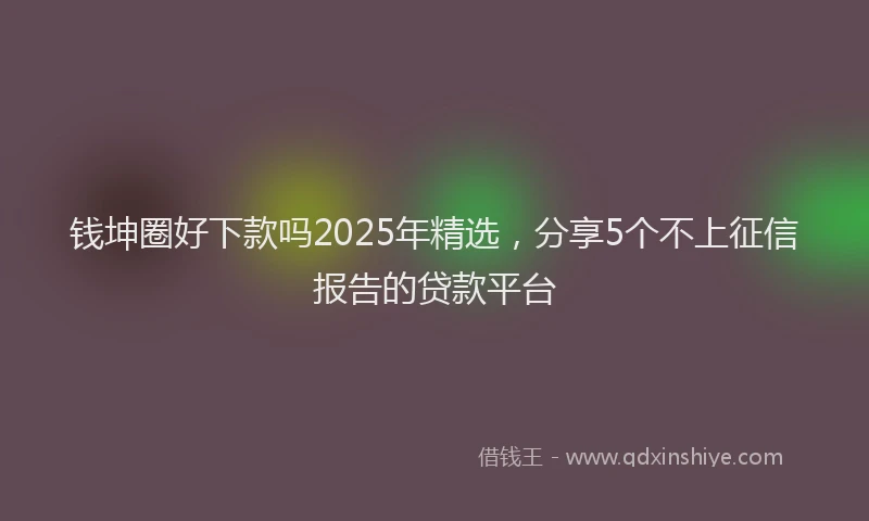 钱坤圈好下款吗2025年精选，分享5个不上征信报告的贷款平台