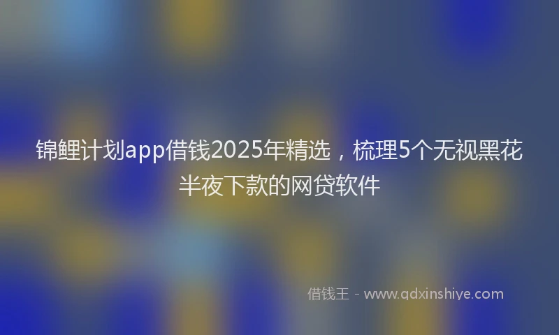 锦鲤计划app借钱2025年精选，梳理5个无视黑花半夜下款的网贷软件