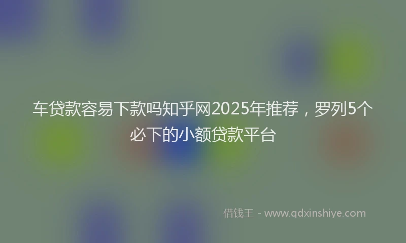 车贷款容易下款吗知乎网2025年推荐，罗列5个必下的小额贷款平台