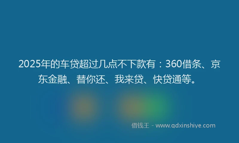 2025年的车贷超过几点不下款有：360借条、京东金融、替你还、我来贷、快贷通等。