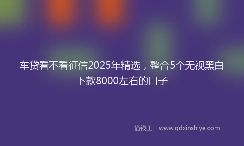 车贷看不看征信2025年精选，整合5个无视黑白下款8000左右的口子