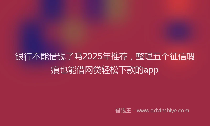 银行不能借钱了吗2025年推荐，整理五个征信瑕疵也能借网贷轻松下款的app