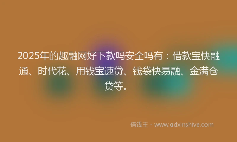 2025年的趣融网好下款吗安全吗有：借款宝快融通、时代花、用钱宝速贷、钱袋快易融、金满仓贷等。