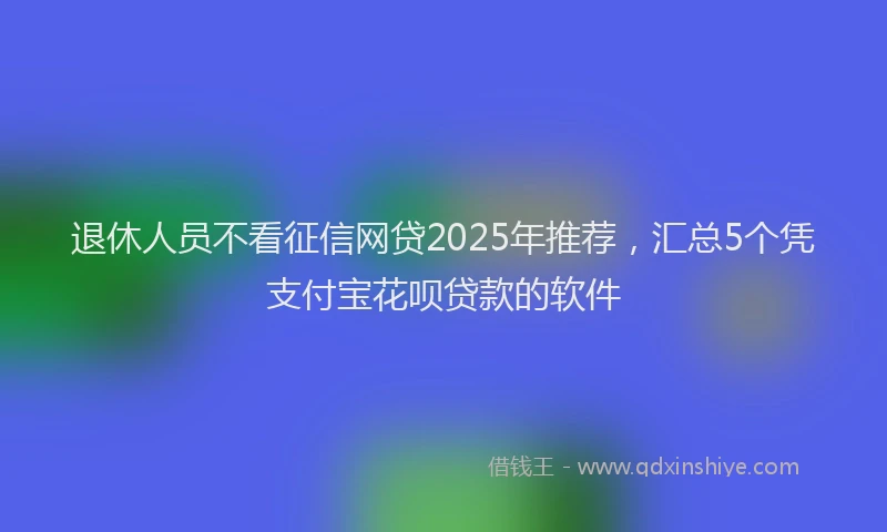 退休人员不看征信网贷2025年推荐，汇总5个凭支付宝花呗贷款的软件