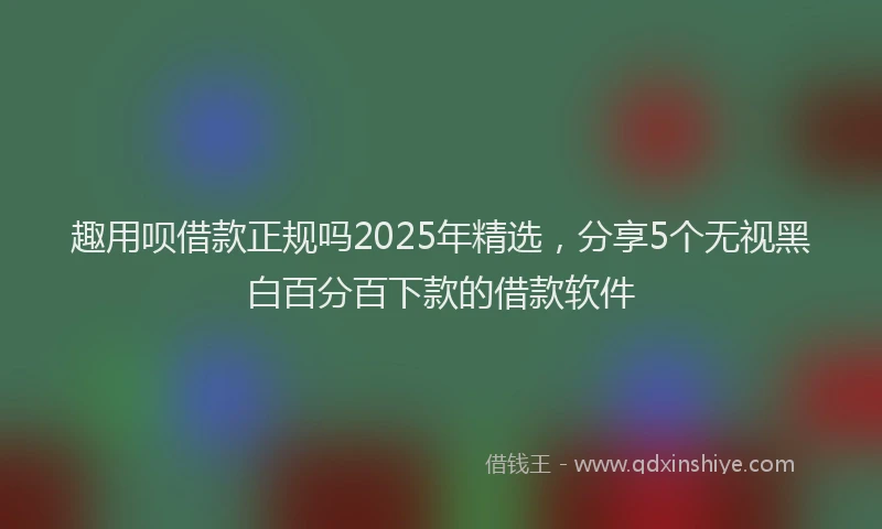 趣用呗借款正规吗2025年精选，分享5个无视黑白百分百下款的借款软件