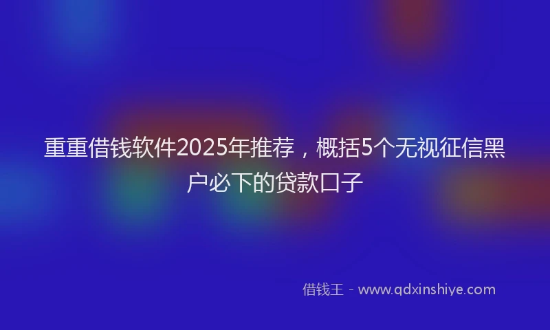 重重借钱软件2025年推荐，概括5个无视征信黑户必下的贷款口子