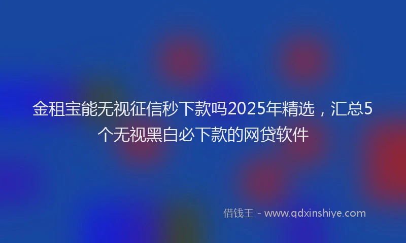 金租宝能无视征信秒下款吗2025年精选，汇总5个无视黑白必下款的网贷软件
