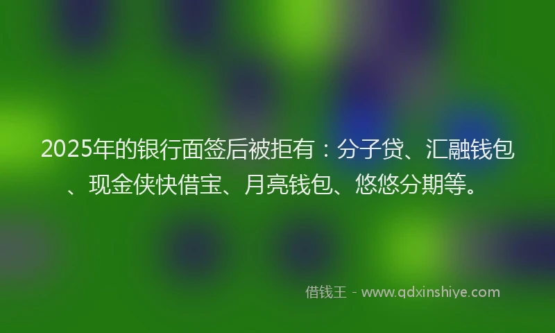 2025年的银行面签后被拒有：分子贷、汇融钱包、现金侠快借宝、月亮钱包、悠悠分期等。