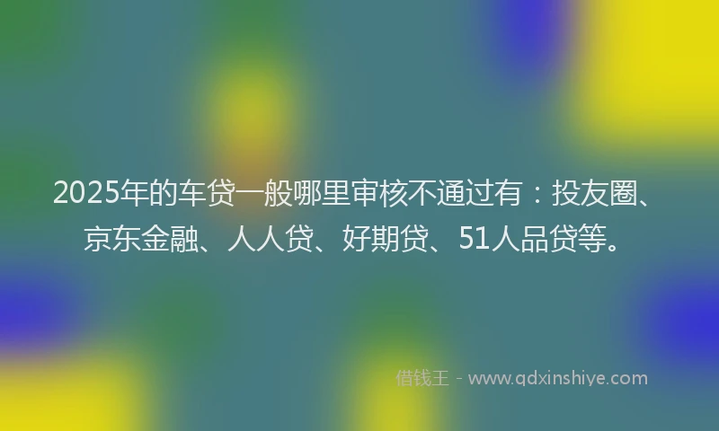 2025年的车贷一般哪里审核不通过有：投友圈、京东金融、人人贷、好期贷、51人品贷等。
