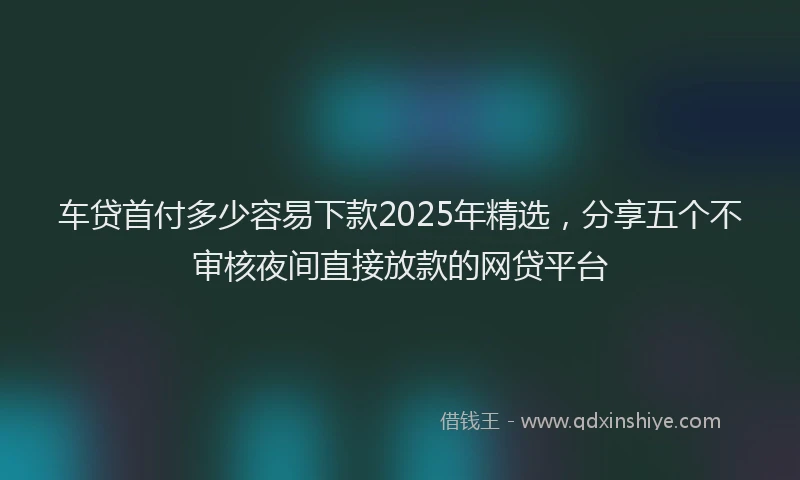 车贷首付多少容易下款2025年精选，分享五个不审核夜间直接放款的网贷平台