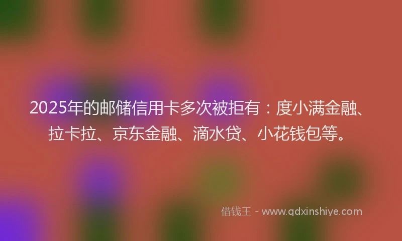 2025年的邮储信用卡多次被拒有：度小满金融、拉卡拉、京东金融、滴水贷、小花钱包等。