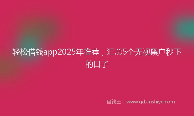 轻松借钱app2025年推荐，汇总5个无视黑户秒下的口子