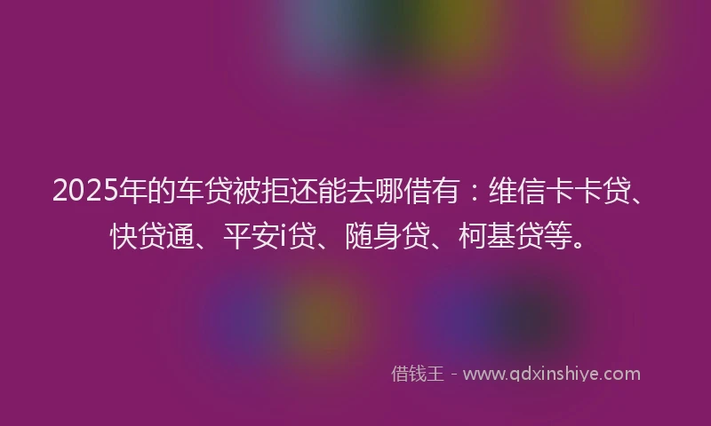 2025年的车贷被拒还能去哪借有：维信卡卡贷、快贷通、平安i贷、随身贷、柯基贷等。