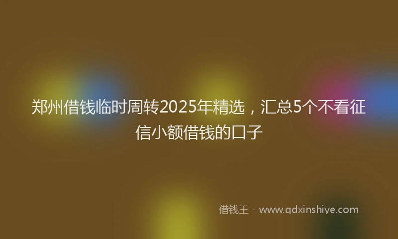 郑州借钱临时周转2025年精选，汇总5个不看征信小额借钱的口子