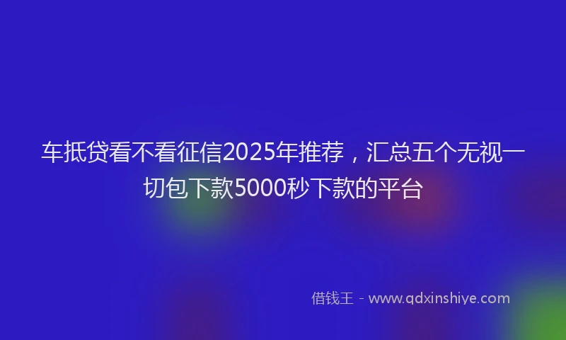 车抵贷看不看征信2025年推荐，汇总五个无视一切包下款5000秒下款的平台