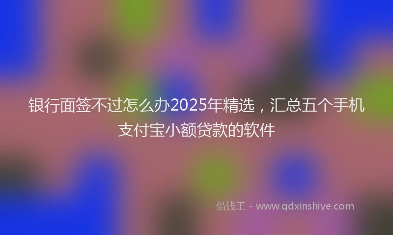 银行面签不过怎么办2025年精选，汇总五个手机支付宝小额贷款的软件