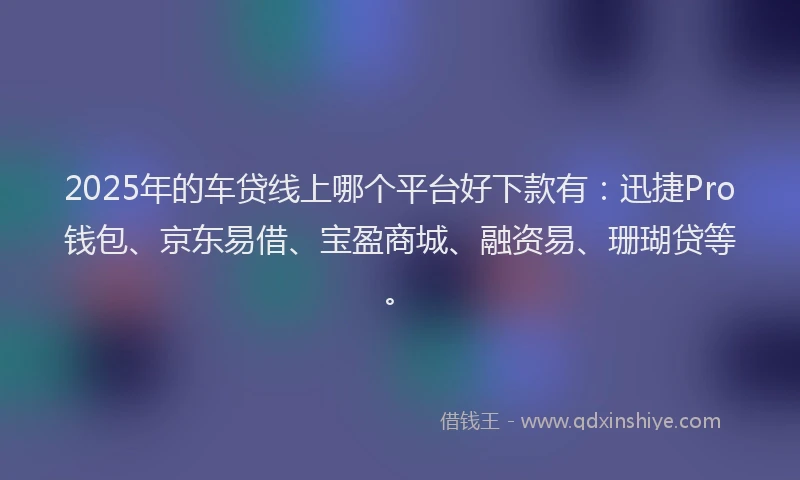 2025年的车贷线上哪个平台好下款有：迅捷Pro钱包、京东易借、宝盈商城、融资易、珊瑚贷等。