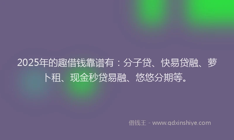 2025年的趣借钱靠谱有：分子贷、快易贷融、萝卜租、现金秒贷易融、悠悠分期等。