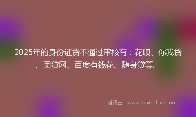 2025年的身份证贷不通过审核有：花呗、你我贷、团贷网、百度有钱花、随身贷等。