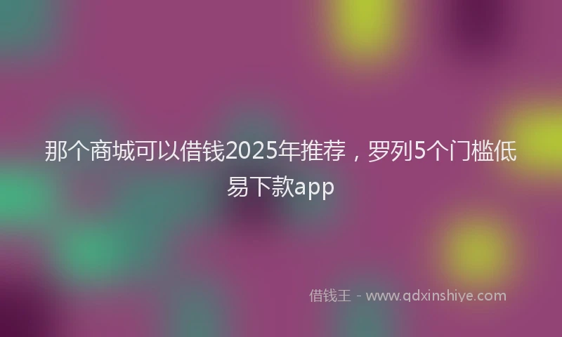 那个商城可以借钱2025年推荐，罗列5个门槛低易下款app