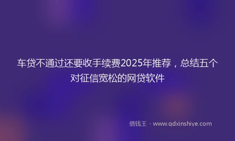 车贷不通过还要收手续费2025年推荐，总结五个对征信宽松的网贷软件