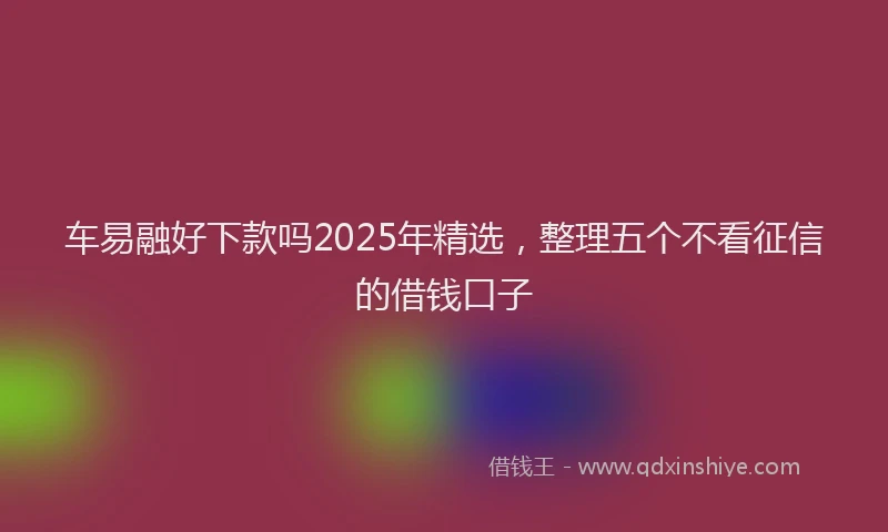 车易融好下款吗2025年精选，整理五个不看征信的借钱口子