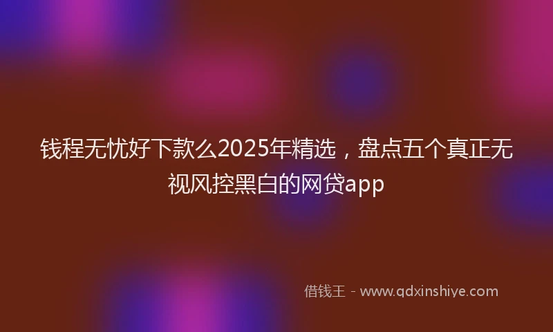 钱程无忧好下款么2025年精选，盘点五个真正无视风控黑白的网贷app