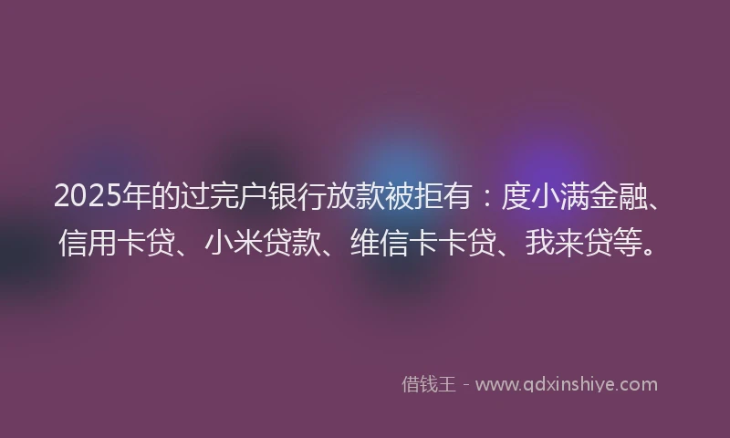 2025年的过完户银行放款被拒有:度小满金融、信用卡贷、小米贷款、维信卡卡贷、我来贷等。