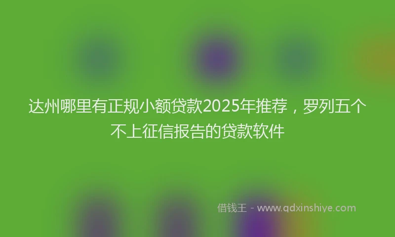 达州哪里有正规小额贷款2025年推荐，罗列五个不上征信报告的贷款软件