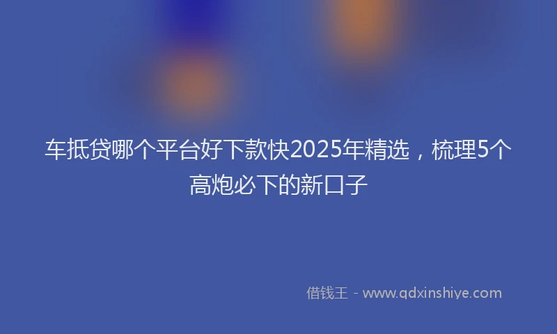 车抵贷哪个平台好下款快2025年精选，梳理5个高炮必下的新口子