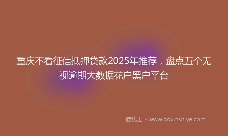 重庆不看征信抵押贷款2025年推荐，盘点五个无视逾期大数据花户黑户平台