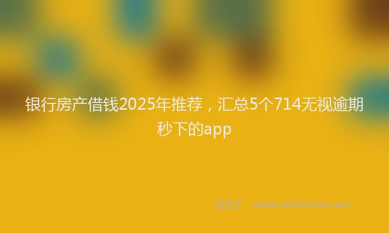 银行房产借钱2025年推荐，汇总5个714无视逾期秒下的app