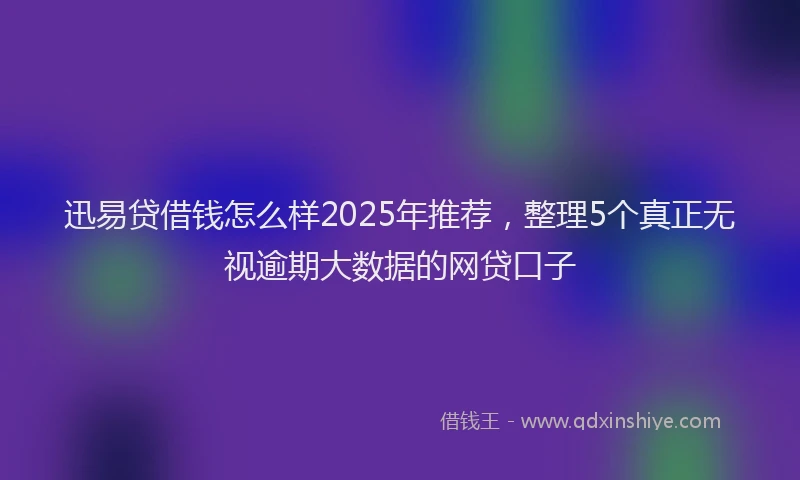 迅易贷借钱怎么样2025年推荐，整理5个真正无视逾期大数据的网贷口子