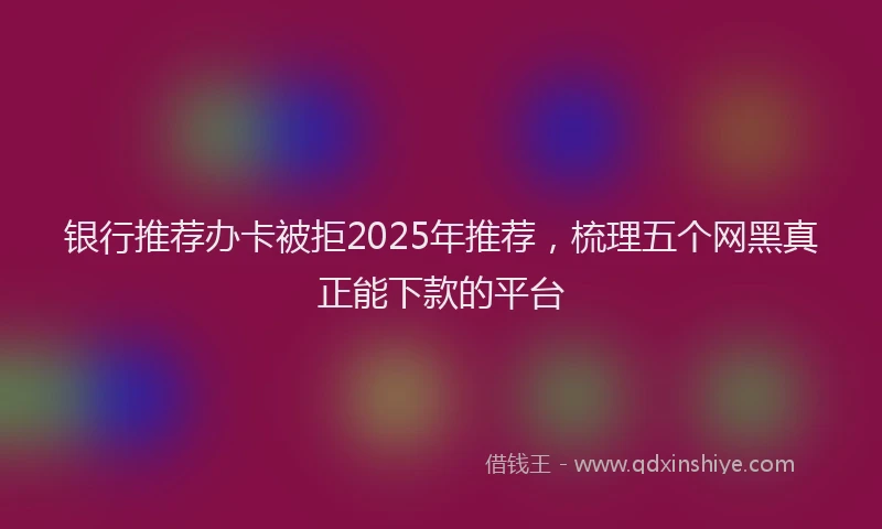 银行推荐办卡被拒2025年推荐，梳理五个网黑真正能下款的平台