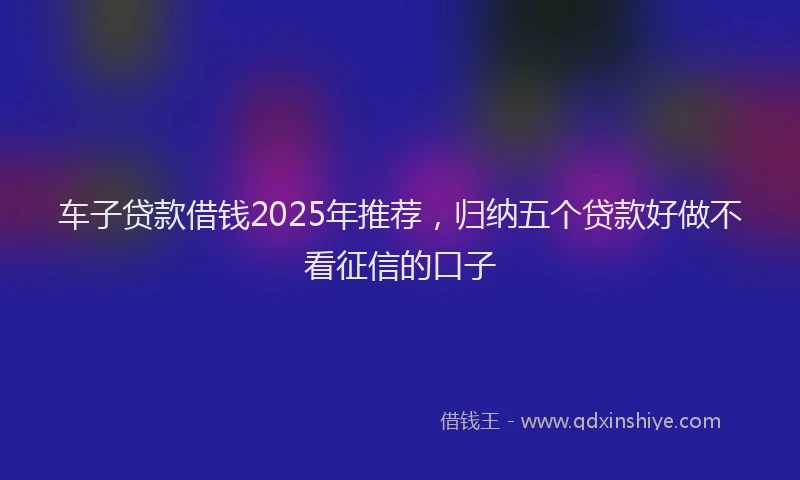 车子贷款借钱2025年推荐，归纳五个贷款好做不看征信的口子