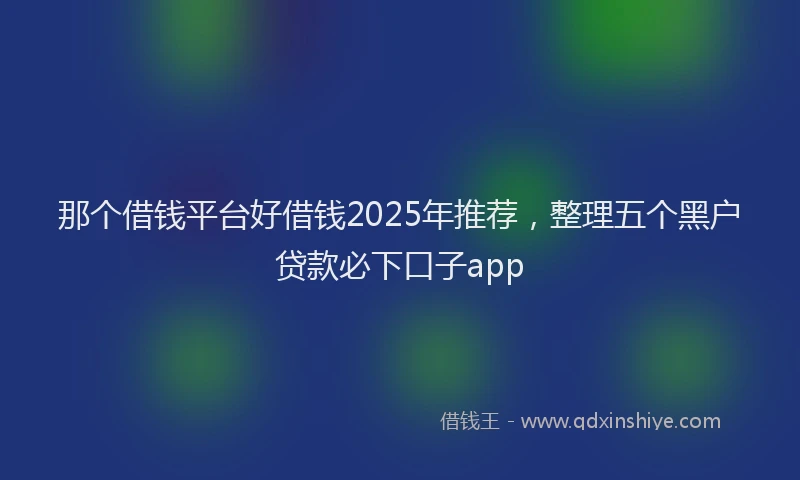 那个借钱平台好借钱2025年推荐，整理五个黑户贷款必下口子app