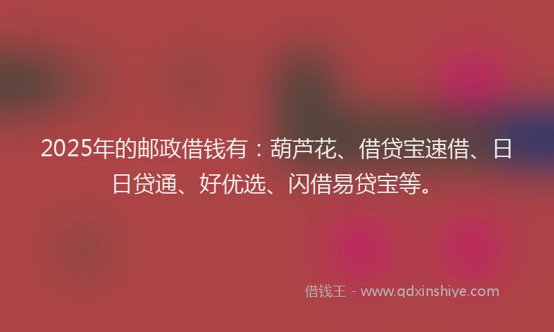 2025年的邮政借钱有：葫芦花、借贷宝速借、日日贷通、好优选、闪借易贷宝等。