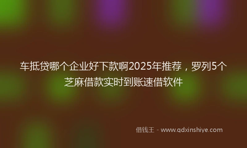 车抵贷哪个企业好下款啊2025年推荐，罗列5个芝麻借款实时到账速借软件