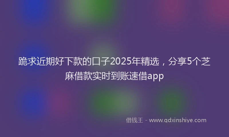 跪求近期好下款的口子2025年精选，分享5个芝麻借款实时到账速借app