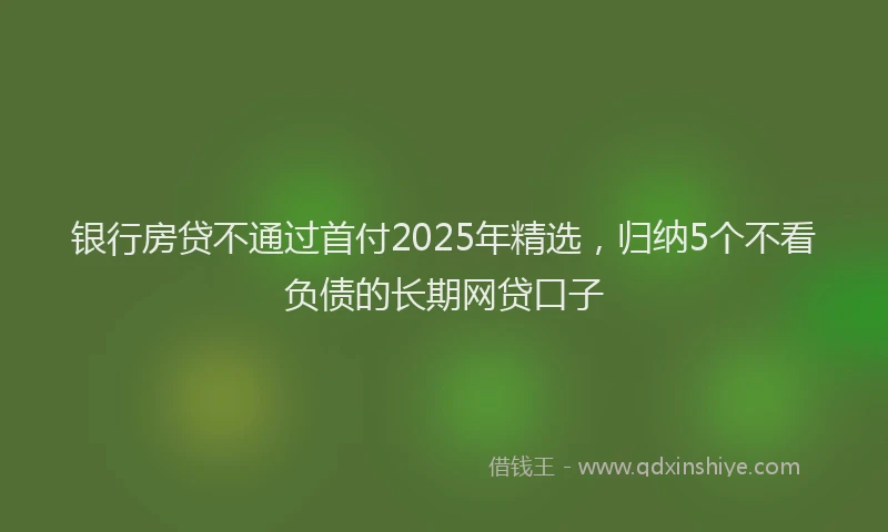 银行房贷不通过首付2025年精选，归纳5个不看负债的长期网贷口子
